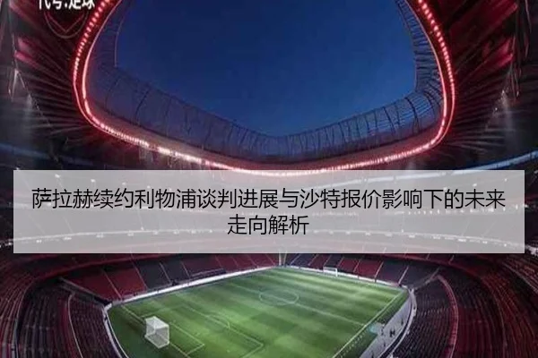 萨拉赫续约利物浦谈判进展与沙特报价影响下的未来走向解析