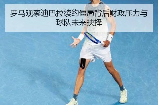 罗马观察迪巴拉续约僵局背后财政压力与球队未来抉择