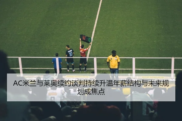 AC米兰与莱奥续约谈判持续升温年薪结构与未来规划成焦点