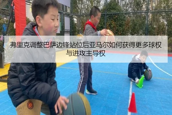 弗里克调整巴萨边锋站位后亚马尔如何获得更多球权与进攻主导权